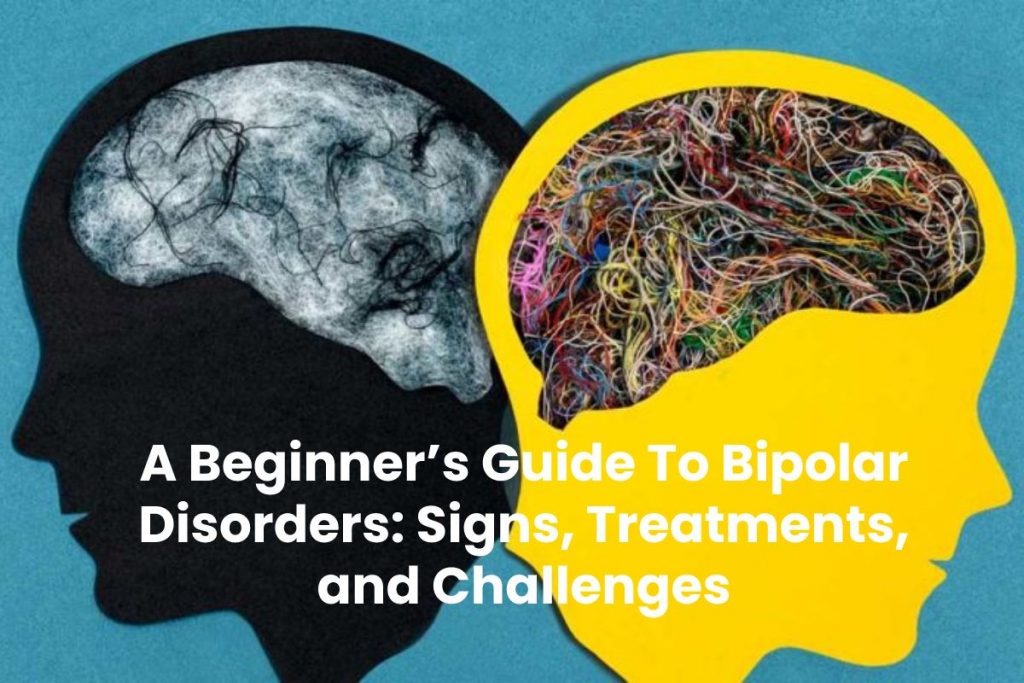 A Beginner’s Guide To Bipolar Disorders: Signs, Treatments, and Challenges